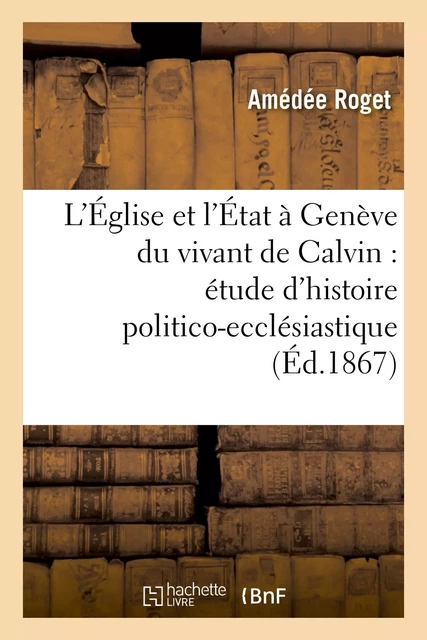 L'Église et l'État à Genève du vivant de Calvin : étude d'histoire politico-ecclésiastique - Amédée Roget - HACHETTE BNF