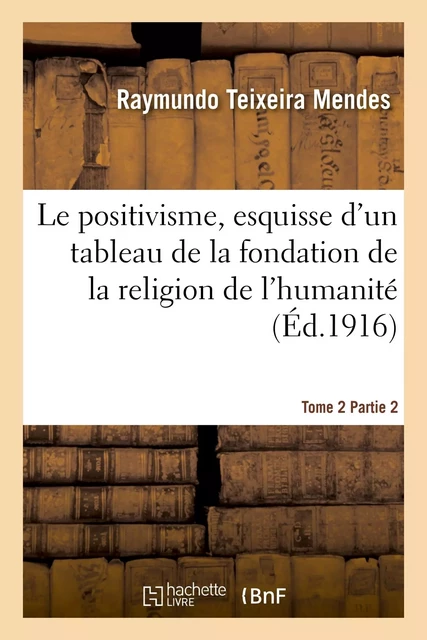 Le positivisme, esquisse d'un tableau de la fondation de la religion de l'humanité. Tome 2 Partie 2 - Raymundo Teixeira Mendes - HACHETTE BNF