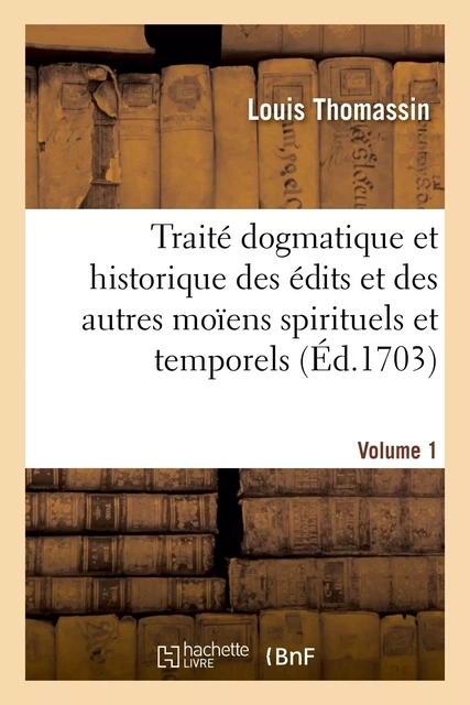 Traité dogmatique et historique des édits et des autres moïens spirituels. Volume 1 - Louis Thomassin, Charles Bordes - HACHETTE BNF