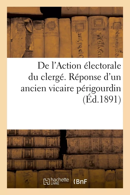 De l'Action électorale du clergé. Réponse d'un ancien vicaire périgourdin à la lettre -  - HACHETTE BNF