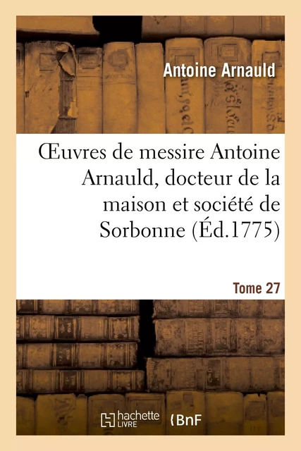 Oeuvres de messire Antoine Arnauld, docteur de la maison et société de Sorbonne. Tome 27 - Antoine Arnauld, Noël deLarrière - HACHETTE BNF