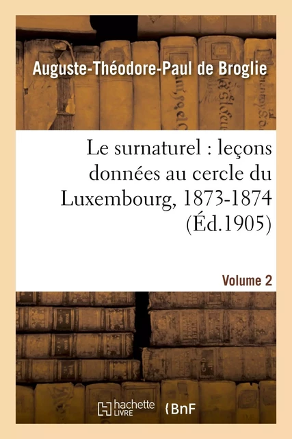 Le surnaturel : leçons données au cercle du Luxembourg, 1873-1874. Volume 2 - Auguste-Théodore Paul deBroglie - HACHETTE BNF