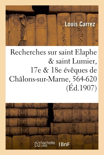 Recherches sur saint Elaphe & saint Lumier, 17e & 18e évêques de Châlons-sur-Marne, 564-620 - Louis Carrez - HACHETTE BNF