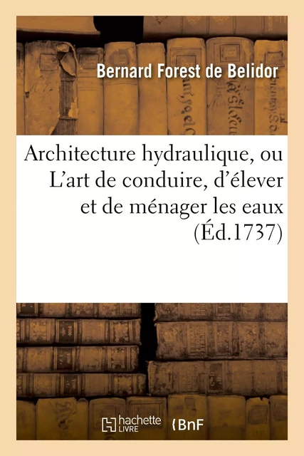 Architecture hydraulique, ou L'art de conduire, d'élever et de ménager les eaux - Bernard Forest de Belidor - HACHETTE BNF