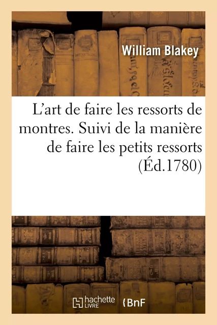 L'art de faire les ressorts de montres. Suivi de la manière de faire les petits ressorts - William Blakey - HACHETTE BNF