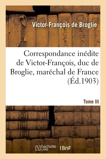 Correspondance inédite de Victor-François, duc de Broglie, maréchal de France. Tome III - Victor-François de Broglie - HACHETTE BNF