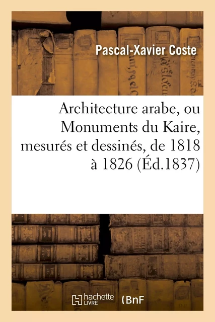 Architecture arabe, ou Monuments du Kaire, mesurés et dessinés, de 1818 à 1826 - Pascal-Xavier Coste - HACHETTE BNF