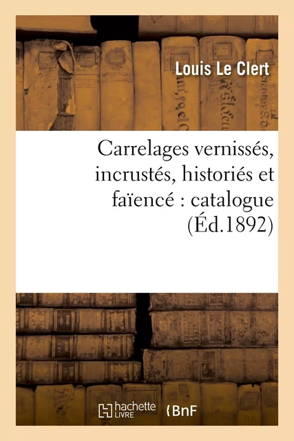 Carrelages vernissés, incrustés, historiés et faïencé : catalogue contenant la description - Louis Le Clert - HACHETTE BNF