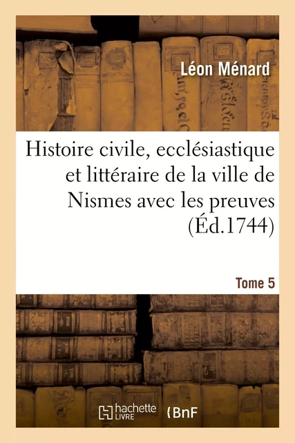 Histoire civile, ecclésiastique et littéraire de la ville de Nismes avec les preuves. Tome 5 - Léon Ménard - HACHETTE BNF