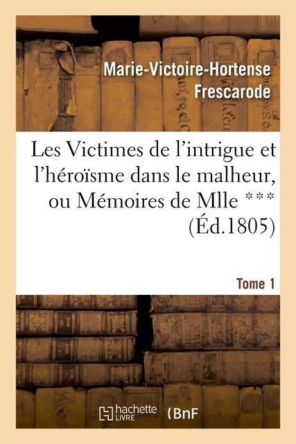 Les Victimes de l'intrigue et l'héroïsme dans le malheur, ou Mémoires de Mlle ***. Tome 1 - Marie-Victoire-Hortense Frescarode - HACHETTE BNF