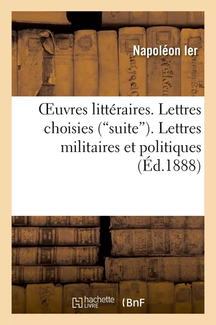 Oeuvres littéraires. Lettres choisies ("suite"). Lettres militaires et politiques. Harangues -  Napoléon Ier - HACHETTE BNF