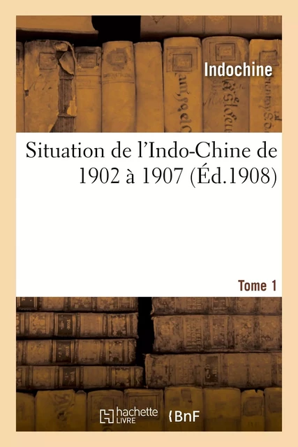 Situation de l'Indo-Chine de 1902 à 1907. Tome 1 -  INDOCHINE - HACHETTE BNF