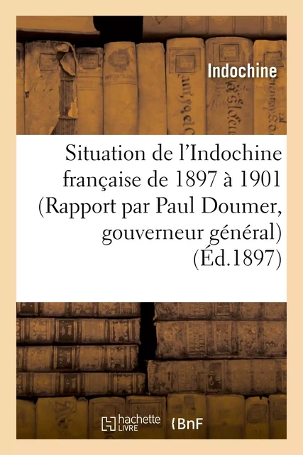 Situation de l'Indochine française de 1897 à 1901 (Rapport par Paul Doumer, gouverneur général) -  INDOCHINE - HACHETTE BNF