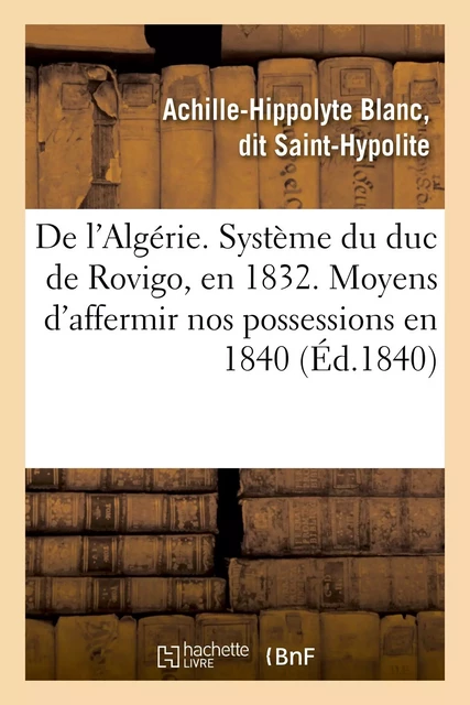 De l'Algérie. Système du duc de Rovigo, en 1832. Moyens d'affermir nos possessions en 1840 - Achille-Hippolyte Blanc Saint-Hypolite - HACHETTE BNF