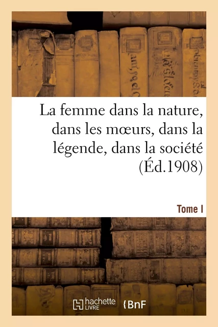 La femme dans la nature, dans les moeurs, dans la légende, dans la société. Tome I -  - HACHETTE BNF