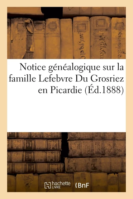 Notice généalogique sur la famille Lefebvre Du Grosriez en Picardie -  - HACHETTE BNF