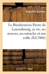 Le Bienheureux Pierre de Luxembourg, sa vie, ses oeuvres, ses miracles et son culte. 2e édition