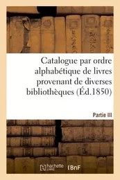 Catalogue par ordre alphabétique de livres provenant de diverses bibliothèques. Partie III