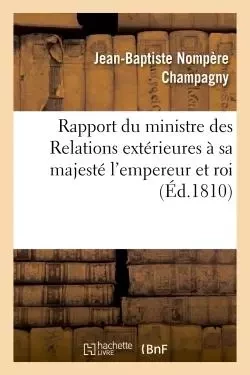 Rapport du ministre des Relations extérieures à sa majesté l'empereur et roi - Jean-Baptiste Nompère Champagny - HACHETTE BNF