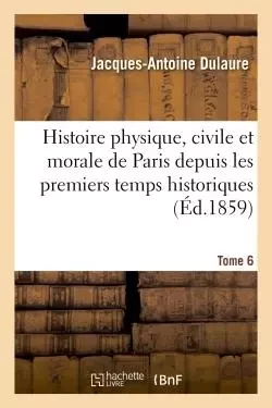 Histoire physique, civile et morale de Paris depuis les premiers temps historiques. Tome 6 - Jacques-Antoine Dulaure - HACHETTE BNF