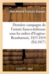 Dernière campagne de l'armée franco-italienne, sous les ordres d'Eugène-Beauharnais, 1813-1814