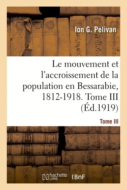 Le mouvement et l'accroissement de la population en Bessarabie, 1812-1918. Tome III - Ion G Pelivan - HACHETTE BNF