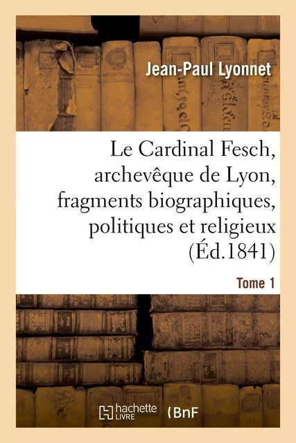 Le Cardinal Fesch, archevêque de Lyon, fragments biographiques, politiques et religieux - Jean-Paul Lyonnet - HACHETTE BNF