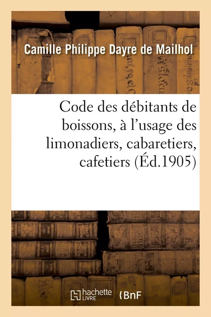 Code des débitants de boissons, à l'usage des limonadiers, cabaretiers, cafetiers, maîtres d'hôtels - Camille Philippe Dayre de Mailhol - HACHETTE BNF