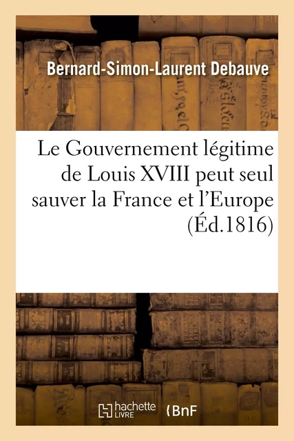 Le Gouvernement légitime de Louis XVIII peut seul sauver la France et l'Europe - Bernard-Simon-Laurent Debauve - HACHETTE BNF