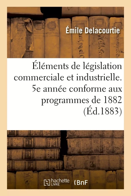 Éléments de législation commerciale et industrielle. 5e année conforme aux programmes de 1882 - Emile Delacourtie - HACHETTE BNF