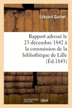 Rapport adressé le 23 décembre 1842 à la commission de la bibliothèque de Lille, par M. Éd. Gachet, - Édouard Gachet - HACHETTE BNF