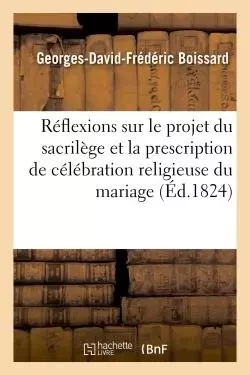 Réflexions sur le projet relatif au sacrilège et sur l'idée de prescrire la célébration du mariage - Georges-David-Frédéric Boissard - HACHETTE BNF