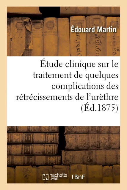 Étude clinique sur le traitement de quelques complications des rétrécissements de l'urèthre - Édouard Martin - HACHETTE BNF