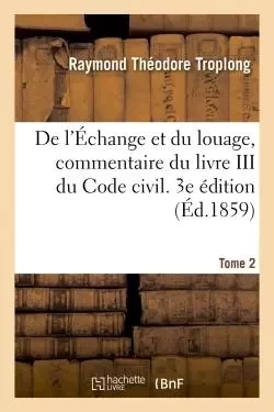 De l'Échange et du louage, commentaire des titres VII et VIII du livre III du Code civil. 3e édition - Raymond Théodore Troplong - HACHETTE BNF