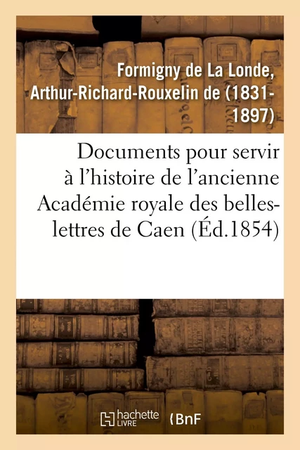 Documents inédits pour servir à l'histoire de l'ancienne Académie royale des belles-lettres de Caen - Arthur-Richard-Rouxelin deFormigny de La Londe - HACHETTE BNF