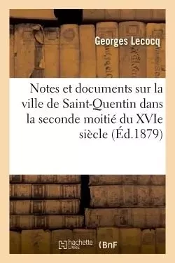 Notes et documents sur la ville de Saint-Quentin dans la seconde moitié du XVIe siècle - Georges Lecocq - HACHETTE BNF