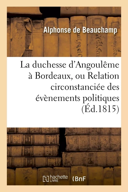 La duchesse d'Angoulême à Bordeaux, ou Relation circonstanciée des évènemens politiques - Alphonse deBeauchamp - HACHETTE BNF