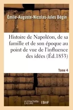 Histoire de Napoléon, de sa famille et de son époque : au point de vue de l'influence Tome 4 - Émile-Auguste-Nicolas-Jules Bégin - HACHETTE BNF