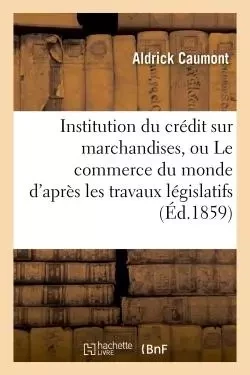 Institution du crédit sur marchandises, ou Le commerce du monde d'après les travaux législatifs - Aldrick Caumont - HACHETTE BNF