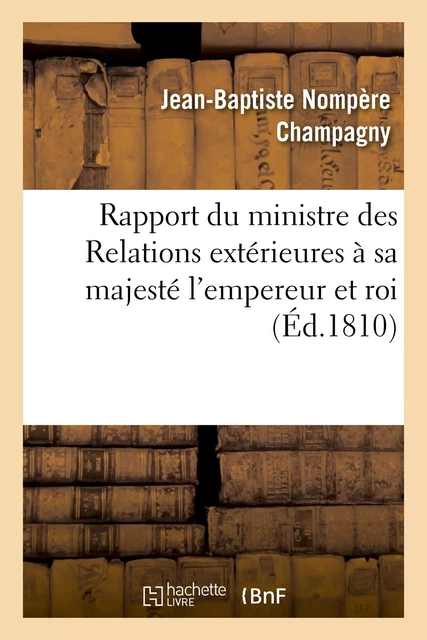 Rapport du ministre des Relations extérieures à sa majesté l'empereur et roi - Jean-Baptiste Nompère Champagny - HACHETTE BNF