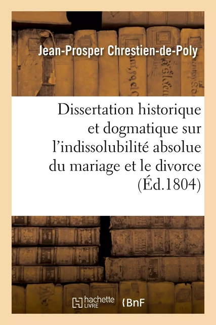 Dissertation historique et dogmatique sur l'indissolubilité absolue du mariage et le divorce - Jean-Prosper Chrestien-de-Poly, Michel Chrestien - HACHETTE BNF