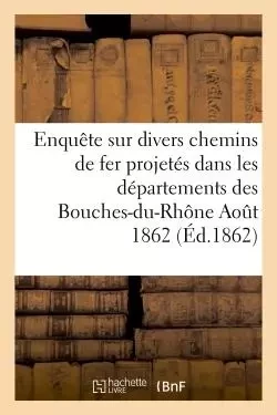 Enquête sur divers chemins de fer projetés dans les départements des Bouches-du-Rhône Aout 1862 -  - HACHETTE BNF