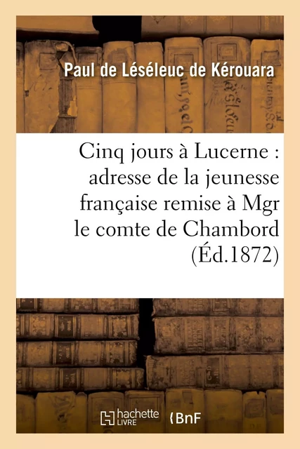 Cinq jours à Lucerne : adresse de la jeunesse française remise à Mgr le comte de Chambord - Paul deLéséleuc de Kérouara - HACHETTE BNF