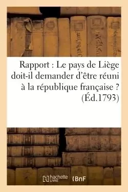 Rapport : Le pays de Liège doit-il demander d'être réuni à la république française ? (Éd.1793) -  - HACHETTE BNF