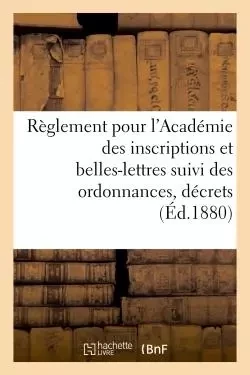 Règlement pour l'Académie des inscriptions et belles-lettres suivi des ordonnances, décrets (1880) -  - HACHETTE BNF