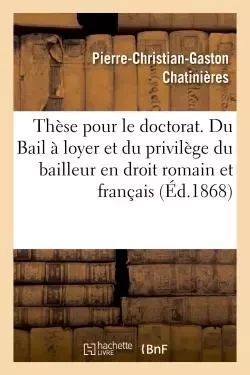 Thèse pour le doctorat. Du Bail à loyer et du privilège du bailleur en droit romain -  CHATINIERES-P-C-G - HACHETTE BNF