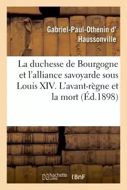 La duchesse de Bourgogne et l'alliance savoyarde sous Louis XIV. L'avant-règne et la mort - Gabriel-Paul-Othenin d' Haussonville - HACHETTE BNF