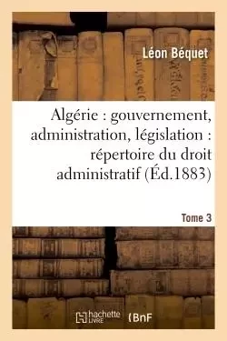 Algérie : gouvernement, administration, législation : répertoire du droit administratif. Tome 3 - Léon Béquet - HACHETTE BNF