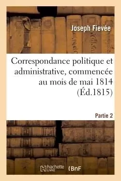 Correspondance politique et administrative, commencée au mois de mai 1814. 2e partie - Joseph Fiévée - HACHETTE BNF