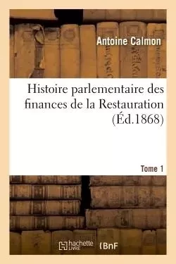 Histoire parlementaire des finances de la Restauration. Tome 1 - Antoine Calmon - HACHETTE BNF